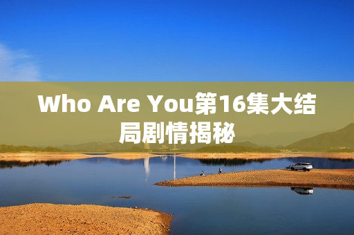 Who Are You第16集大结局剧情揭秘