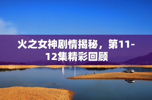 火之女神剧情揭秘，第11-12集精彩回顾