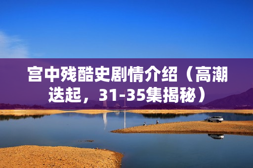 宫中残酷史剧情介绍（高潮迭起，31-35集揭秘）