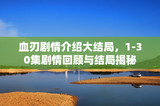 血刃剧情介绍大结局，1-30集剧情回顾与结局揭秘