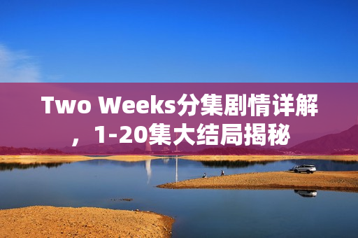 Two Weeks分集剧情详解，1-20集大结局揭秘
