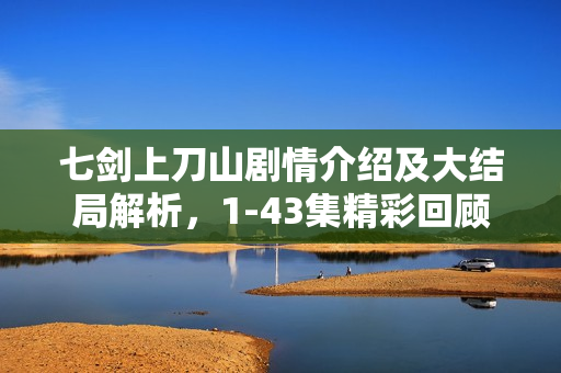 七剑上刀山剧情介绍及大结局解析，1-43集精彩回顾与结局揭秘