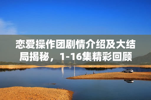恋爱操作团剧情介绍及大结局揭秘，1-16集精彩回顾与结局揭秘