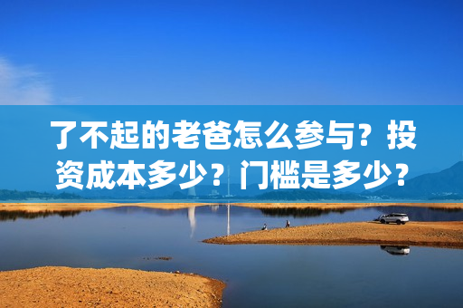 了不起的老爸怎么参与？投资成本多少？门槛是多少？哪一家公司的合同(了不起的老爸怎样)