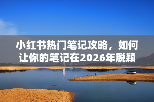 小红书热门笔记攻略，如何让你的笔记在2026年脱颖而出？