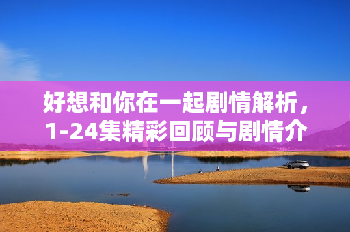 好想和你在一起剧情解析，1-24集精彩回顾与剧情介绍