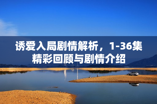 诱爱入局剧情解析，1-36集精彩回顾与剧情介绍