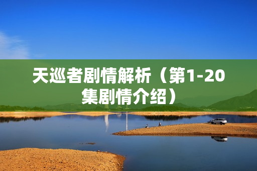 天巡者剧情解析（第1-20集剧情介绍）