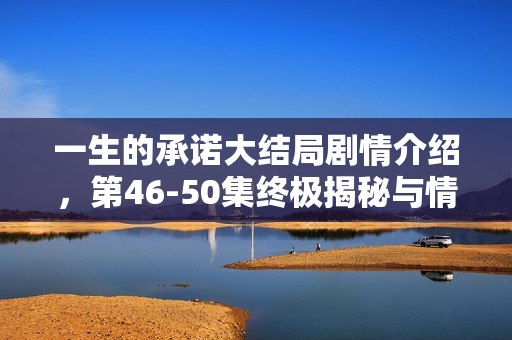 一生的承诺大结局剧情介绍，第46-50集终极揭秘与情感归宿