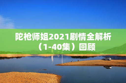 陀枪师姐2021剧情全解析（1-40集）回顾