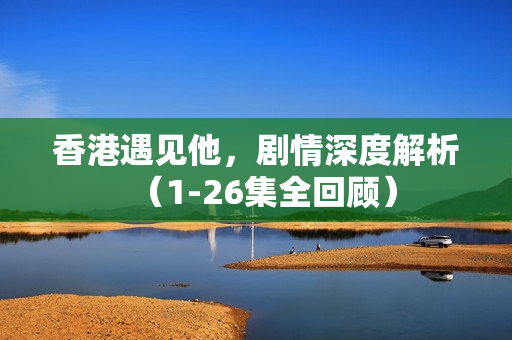 香港遇见他，剧情深度解析（1-26集全回顾）