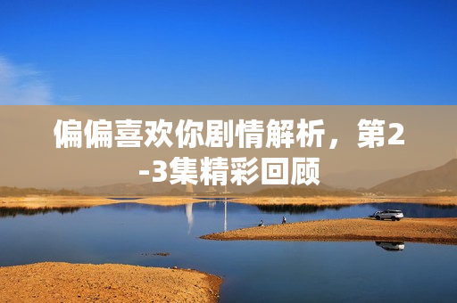 偏偏喜欢你剧情解析，第2-3集精彩回顾