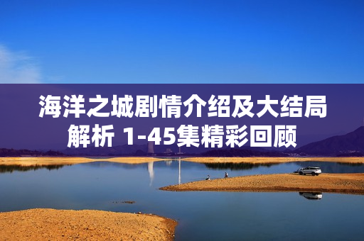 海洋之城剧情介绍及大结局解析 1-45集精彩回顾 海洋之城剧情介绍及大结局解析 1-45集精彩回顾