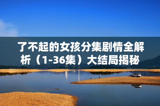 了不起的女孩分集剧情全解析（1-36集）大结局揭秘