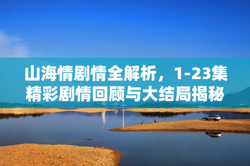 山海情剧情全解析，1-23集精彩剧情回顾与大结局揭秘