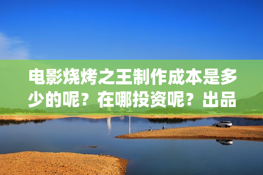 电影烧烤之王制作成本是多少的呢？在哪投资呢？出品方有哪些？(烧烤之王什么时候上映)