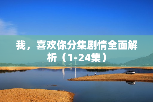 我，喜欢你分集剧情全面解析（1-24集）