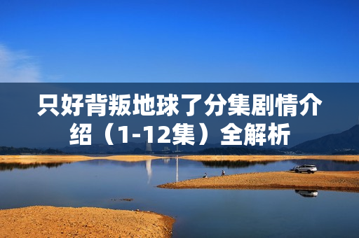 只好背叛地球了分集剧情介绍（1-12集）全解析