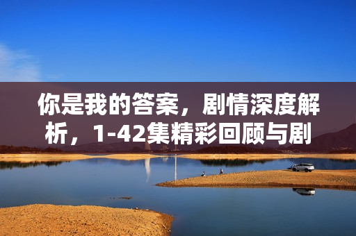 你是我的答案,剧情深度解析,1-42集精彩回顾与剧情介绍 你是我的答案,剧情深度解析,1-42集精彩回顾与剧情介绍