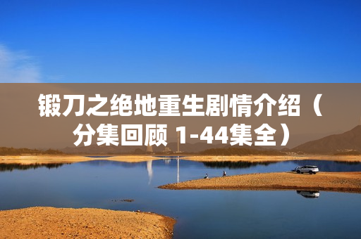 锻刀之绝地重生剧情介绍（分集回顾 1-44集全）