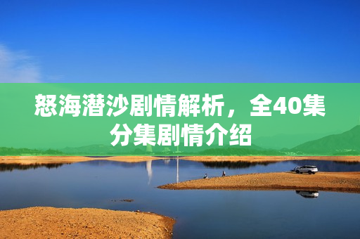 怒海潜沙剧情解析，全40集分集剧情介绍