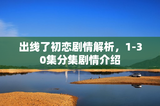 出线了初恋剧情解析，1-30集分集剧情介绍