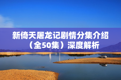 新倚天屠龙记剧情分集介绍（全50集）深度解析