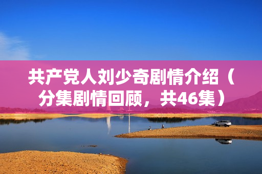 共产党人刘少奇剧情介绍（分集剧情回顾，共46集）