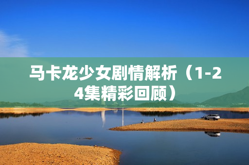 马卡龙少女剧情解析（1-24集精彩回顾）