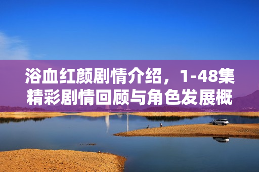 浴血红颜剧情介绍，1-48集精彩剧情回顾与角色发展概览