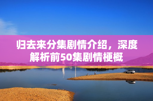 归去来分集剧情介绍，深度解析前50集剧情梗概