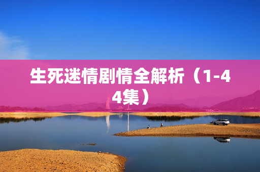 生死迷情剧情全解析（1-44集）