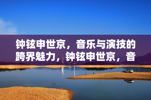 钟铉申世京，音乐与演技的跨界魅力，钟铉申世京，音乐与演技的跨界闪耀