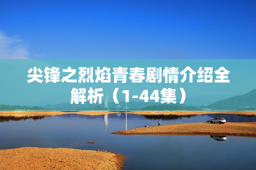 尖锋之烈焰青春剧情介绍全解析（1-44集）