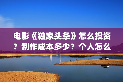 电影《独家头条》怎么投资？制作成本多少？个人怎么参与？(独家头条女主角)