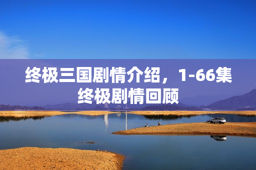 终极三国剧情介绍，1-66集终极剧情回顾