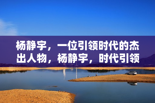 杨静宇，一位引领时代的杰出人物，杨静宇，时代引领者的杰出风采