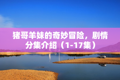 猪哥羊妹的奇妙冒险,剧情分集介绍(1-17集) 猪哥羊妹的奇妙冒险,剧情分集介绍(1-17集)