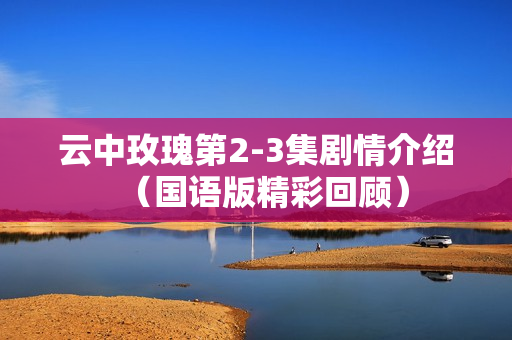 云中玫瑰第2-3集剧情介绍（国语版精彩回顾）