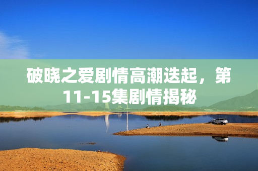 破晓之爱剧情高潮迭起，第11-15集剧情揭秘