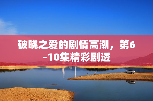 破晓之爱的剧情高潮，第6-10集精彩剧透