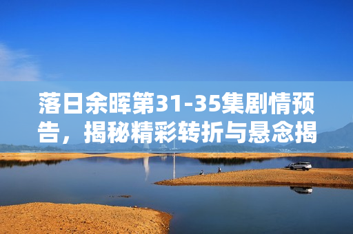 落日余晖第31-35集剧情预告，揭秘精彩转折与悬念揭晓