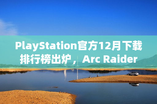 PlayStation官方12月下载排行榜出炉，Arc Raiders继续领跑，TGA最佳多人游戏上榜