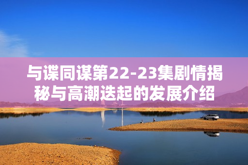 与谍同谋第22-23集剧情揭秘与高潮迭起的发展介绍