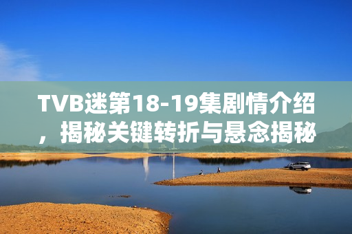 TVB迷第18-19集剧情介绍，揭秘关键转折与悬念揭秘