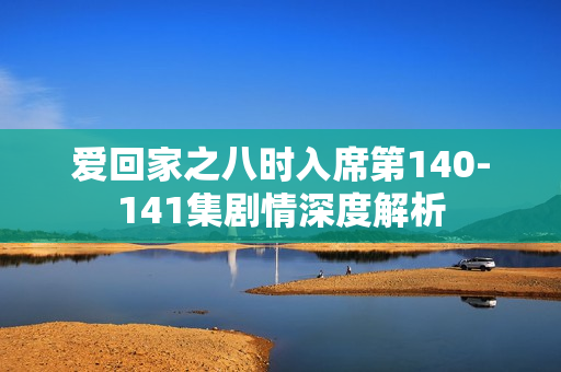 爱回家之八时入席第140-141集剧情深度解析