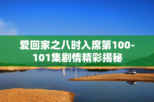 爱回家之八时入席第100-101集剧情精彩揭秘