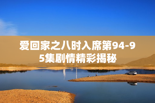 爱回家之八时入席第94-95集剧情精彩揭秘