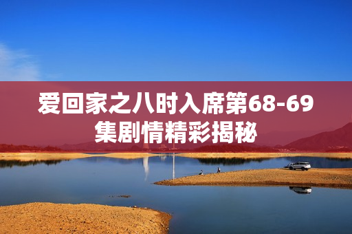 爱回家之八时入席第68-69集剧情精彩揭秘