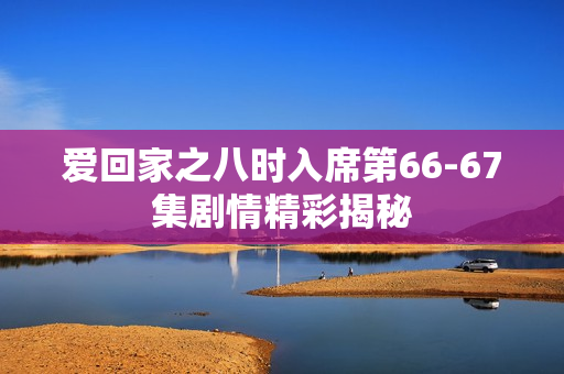 爱回家之八时入席第66-67集剧情精彩揭秘 爱回家之八时入席第66-67集剧情精彩揭秘